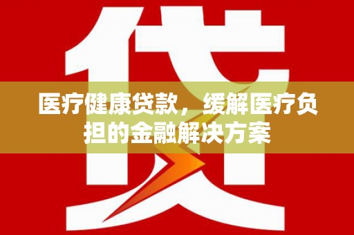 崁顶医疗健康贷款，缓解医疗负担的金融解决方案