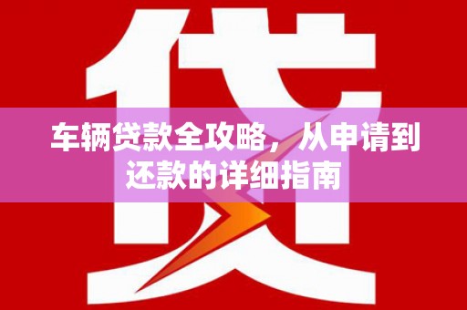 崁顶车辆贷款全攻略，从申请到还款的详细指南