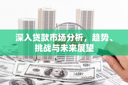 崁顶深入贷款市场分析，趋势、挑战与未来展望